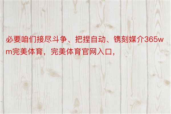 必要咱们接尽斗争、把捏自动、镌刻媒介365wm完美体育，完美体育官网入口，