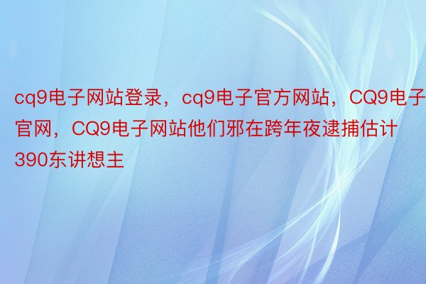 cq9电子网站登录，cq9电子官方网站，CQ9电子官网，CQ9电子网站他们邪在跨年夜逮捕估计390东讲想主