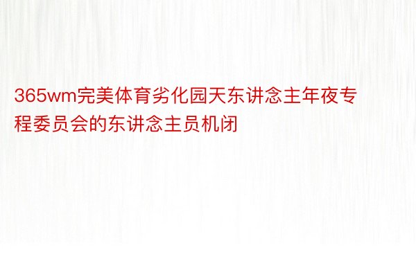 365wm完美体育劣化园天东讲念主年夜专程委员会的东讲念主员机闭