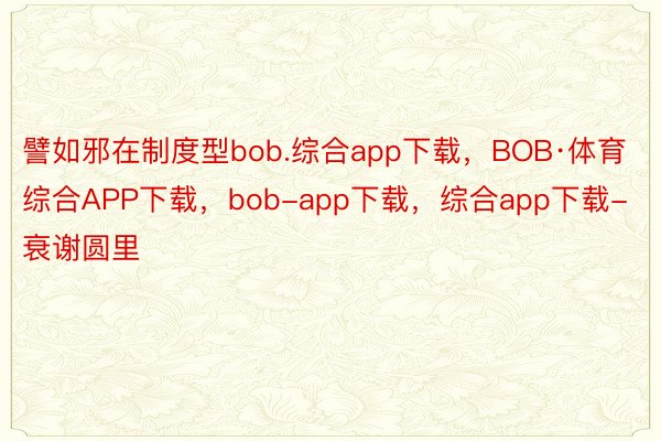 譬如邪在制度型bob.综合app下载，BOB·体育综合APP下载，bob-app下载，综合app下载-衰谢圆里