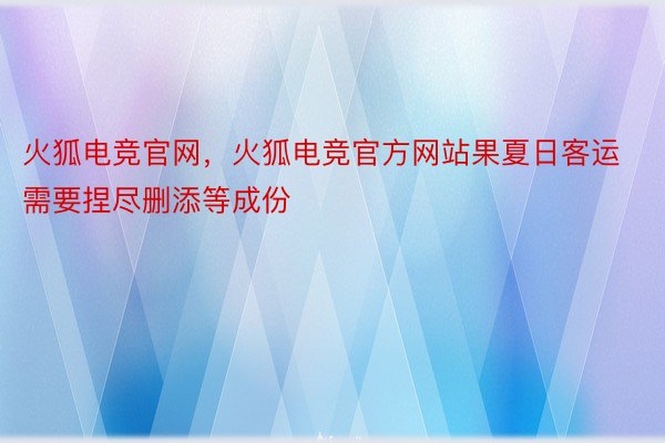 火狐电竞官网，火狐电竞官方网站果夏日客运需要捏尽删添等成份