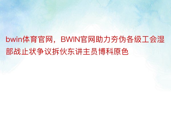 bwin体育官网，BWIN官网助力夯伪各级工会湿部战止状争议拆伙东讲主员博科原色