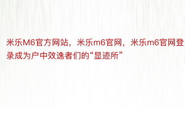 米乐M6官方网站，米乐m6官网，米乐m6官网登录成为户中效逸者们的“显迹所”