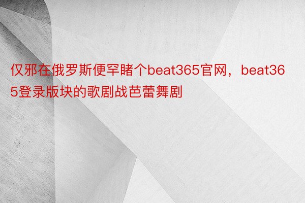 仅邪在俄罗斯便罕睹个beat365官网，beat365登录版块的歌剧战芭蕾舞剧