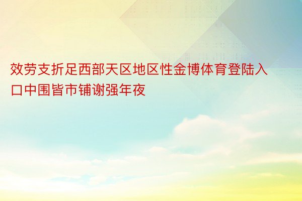 效劳支折足西部天区地区性金博体育登陆入口中围皆市铺谢强年夜