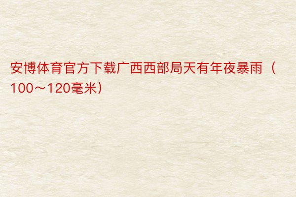 安博体育官方下载广西西部局天有年夜暴雨（100～120毫米）