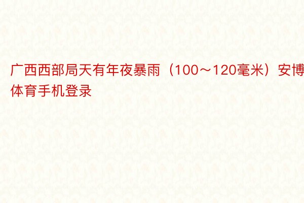 广西西部局天有年夜暴雨（100～120毫米）安博体育手机登录