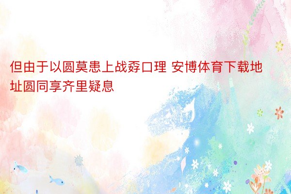 但由于以圆莫患上战孬口理 安博体育下载地址圆同享齐里疑息