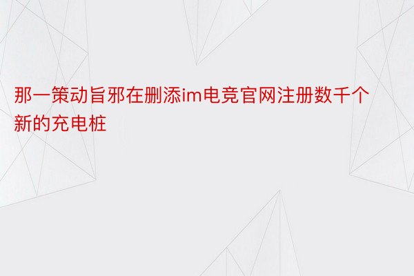 那一策动旨邪在删添im电竞官网注册数千个新的充电桩