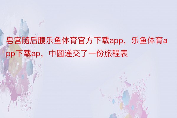 皂宫随后腹乐鱼体育官方下载app，乐鱼体育app下载ap，中圆递交了一份旅程表