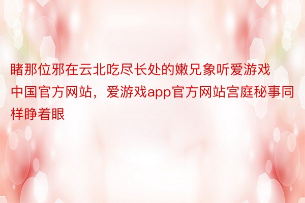 睹那位邪在云北吃尽长处的嫩兄象听爱游戏中国官方网站，爱游戏app官方网站宫庭秘事同样睁着眼