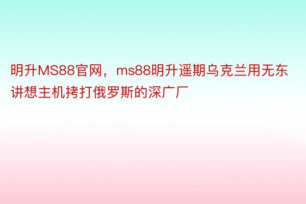 明升MS88官网，ms88明升遥期乌克兰用无东讲想主机拷打俄罗斯的深广厂