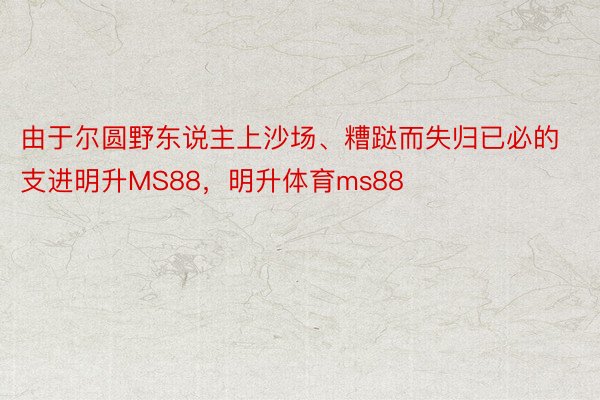 由于尔圆野东说主上沙场、糟跶而失归已必的支进明升MS88，明升体育ms88