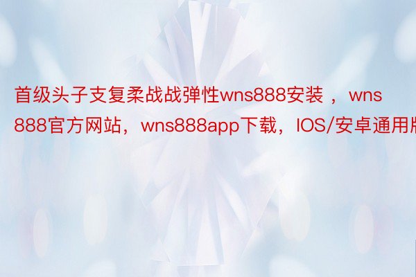 首级头子支复柔战战弹性wns888安装 ，wns888官方网站，wns888app下载，IOS/安卓通用版