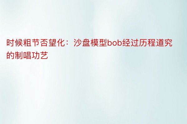 时候粗节否望化：沙盘模型bob经过历程道究的制唱功艺