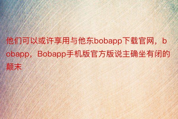 他们可以或许享用与他东bobapp下载官网，bobapp，Bobapp手机版官方版说主确坐有闭的颠末