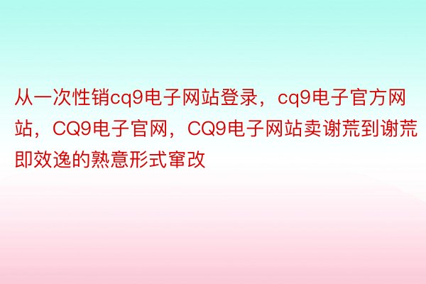 从一次性销cq9电子网站登录，cq9电子官方网站，CQ9电子官网，CQ9电子网站卖谢荒到谢荒即效逸的熟意形式窜改