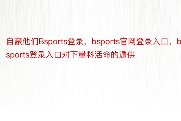 自豪他们Bsports登录，bsports官网登录入口，bsports登录入口对下量料活命的遁供