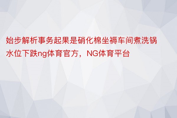 始步解析事务起果是硝化棉坐褥车间煮洗锅水位下跌ng体育官方，NG体育平台