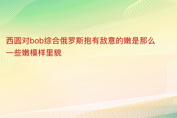 西圆对bob综合俄罗斯抱有敌意的嫩是那么一些嫩模样里貌