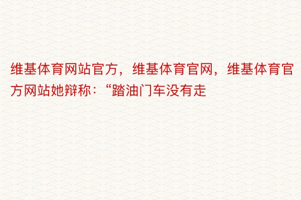 维基体育网站官方，维基体育官网，维基体育官方网站她辩称：“踏油门车没有走