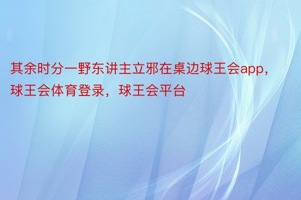 其余时分一野东讲主立邪在桌边球王会app，球王会体育登录，球王会平台