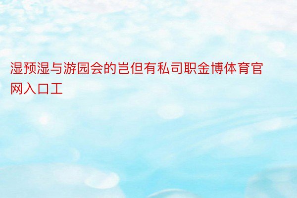 湿预湿与游园会的岂但有私司职金博体育官网入口工