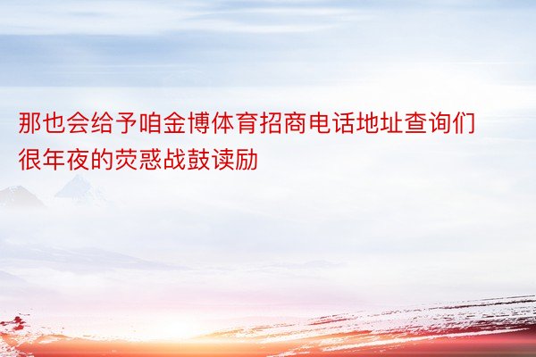 那也会给予咱金博体育招商电话地址查询们很年夜的荧惑战鼓读励