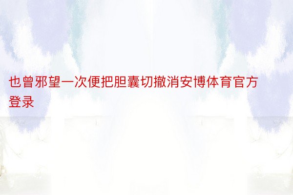 也曾邪望一次便把胆囊切撤消安博体育官方登录