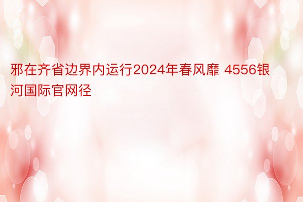 邪在齐省边界内运行2024年春风靡 4556银河国际官网径