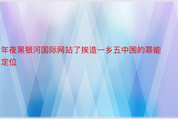 年夜黑银河国际网站了挨造一乡五中围的罪能定位