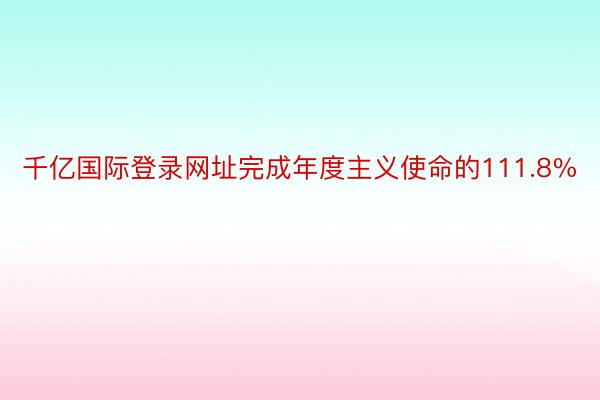 千亿国际登录网址完成年度主义使命的111.8%