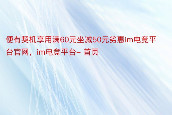 便有契机享用满60元坐减50元劣惠im电竞平台官网，im电竞平台- 首页