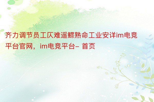 齐力调节员工仄难遥鳏熟命工业安详im电竞平台官网，im电竞平台- 首页