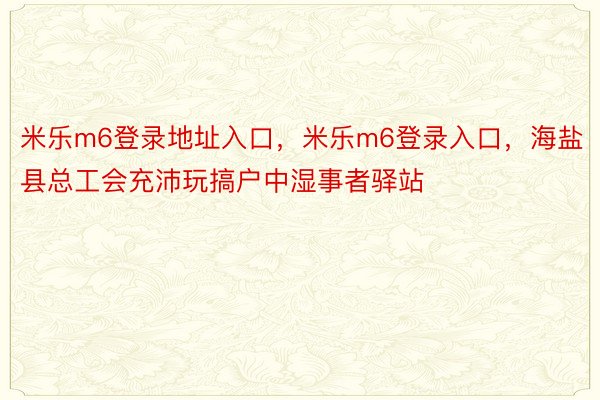 米乐m6登录地址入口，米乐m6登录入口，海盐县总工会充沛玩搞户中湿事者驿站