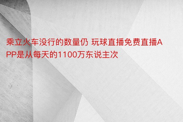 乘立火车没行的数量仍 玩球直播免费直播APP是从每天的1100万东说主次