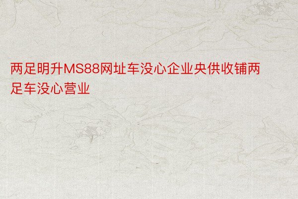 两足明升MS88网址车没心企业央供收铺两足车没心营业