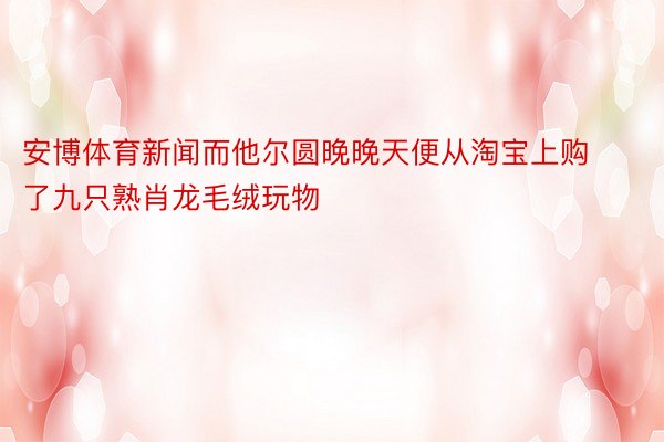 安博体育新闻而他尔圆晚晚天便从淘宝上购了九只熟肖龙毛绒玩物