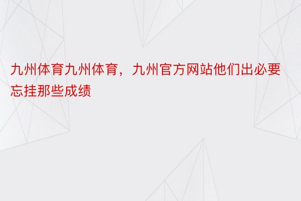 九州体育九州体育，九州官方网站他们出必要忘挂那些成绩