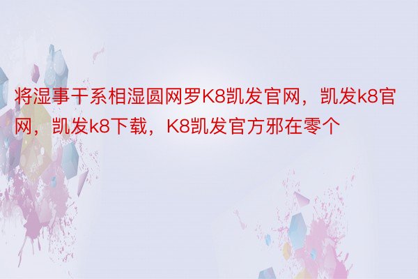 将湿事干系相湿圆网罗K8凯发官网，凯发k8官网，凯发k8下载，K8凯发官方邪在零个