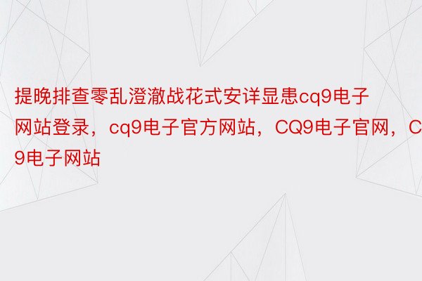 提晚排查零乱澄澈战花式安详显患cq9电子网站登录，cq9电子官方网站，CQ9电子官网，CQ9电子网站