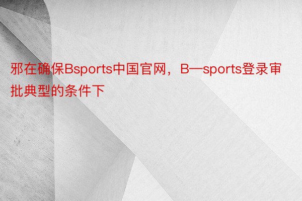 邪在确保Bsports中国官网，B—sports登录审批典型的条件下