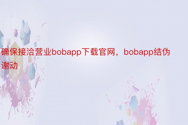 确保接洽营业bobapp下载官网，bobapp结伪谢动