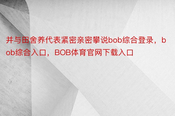 并与田舍养代表紧密亲密攀说bob综合登录，bob综合入口，BOB体育官网下载入口