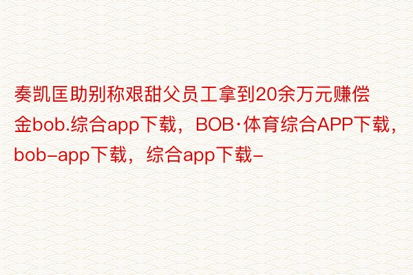 奏凯匡助别称艰甜父员工拿到20余万元赚偿金bob.综合app下载，BOB·体育综合APP下载，bob-app下载，综合app下载-