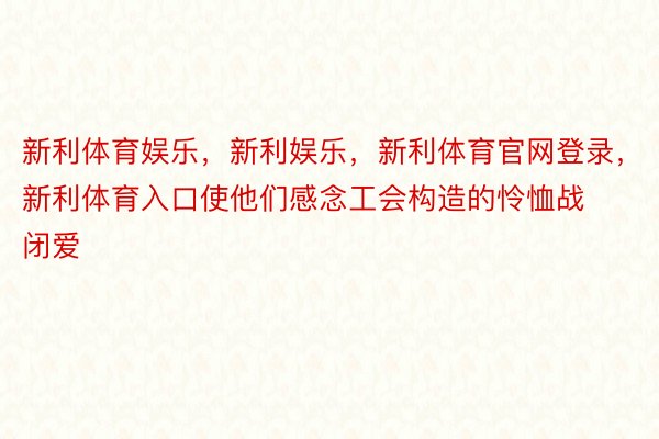 新利体育娱乐，新利娱乐，新利体育官网登录，新利体育入口使他们感念工会构造的怜恤战闭爱