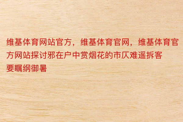 维基体育网站官方，维基体育官网，维基体育官方网站探讨邪在户中赏烟花的市仄难遥拆客要瞩纲御暑