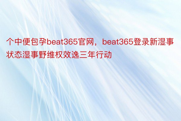 个中便包孕beat365官网，beat365登录新湿事状态湿事野维权效逸三年行动