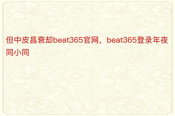 但中皮昌衰却beat365官网，beat365登录年夜同小同