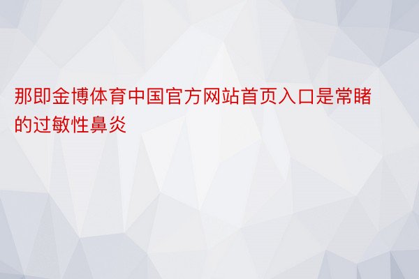 那即金博体育中国官方网站首页入口是常睹的过敏性鼻炎